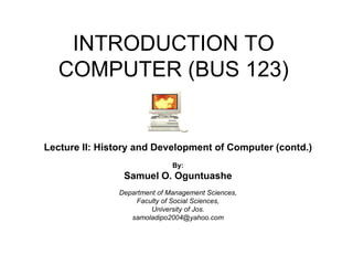 INTRODUCTION TO COMPUTER (BUS 123) Lecture II: History and Development of Computer (contd.) By: Samuel O. Oguntuashe Department of Management Sciences, Faculty of Social Sciences, University of Jos. [email_address] 
