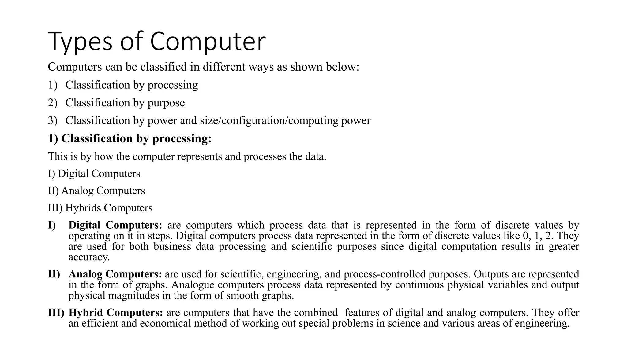 Types of Computer
Computers can be classified in different ways as shown below:
1) Classification by processing
2) Classification by purpose
3) Classification by power and size/configuration/computing power
1) Classification by processing:
This is by how the computer represents and processes the data.
I) Digital Computers
II) Analog Computers
III) Hybrids Computers
I) Digital Computers: are computers which process data that is represented in the form of discrete values by
operating on it in steps. Digital computers process data represented in the form of discrete values like 0, 1, 2. They
are used for both business data processing and scientific purposes since digital computation results in greater
accuracy.
II) Analog Computers: are used for scientific, engineering, and process-controlled purposes. Outputs are represented
in the form of graphs. Analogue computers process data represented by continuous physical variables and output
physical magnitudes in the form of smooth graphs.
III) Hybrid Computers: are computers that have the combined features of digital and analog computers. They offer
an efficient and economical method of working out special problems in science and various areas of engineering.
 