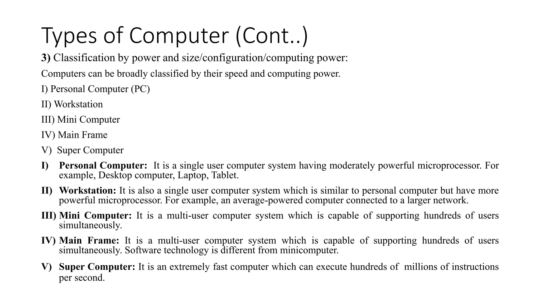 Types of Computer (Cont..)
3) Classification by power and size/configuration/computing power:
Computers can be broadly classified by their speed and computing power.
I) Personal Computer (PC)
II) Workstation
III) Mini Computer
IV) Main Frame
V) Super Computer
I) Personal Computer: It is a single user computer system having moderately powerful microprocessor. For
example, Desktop computer, Laptop, Tablet.
II) Workstation: It is also a single user computer system which is similar to personal computer but have more
powerful microprocessor. For example, an average-powered computer connected to a larger network.
III) Mini Computer: It is a multi-user computer system which is capable of supporting hundreds of users
simultaneously.
IV) Main Frame: It is a multi-user computer system which is capable of supporting hundreds of users
simultaneously. Software technology is different from minicomputer.
V) Super Computer: It is an extremely fast computer which can execute hundreds of millions of instructions
per second.
 