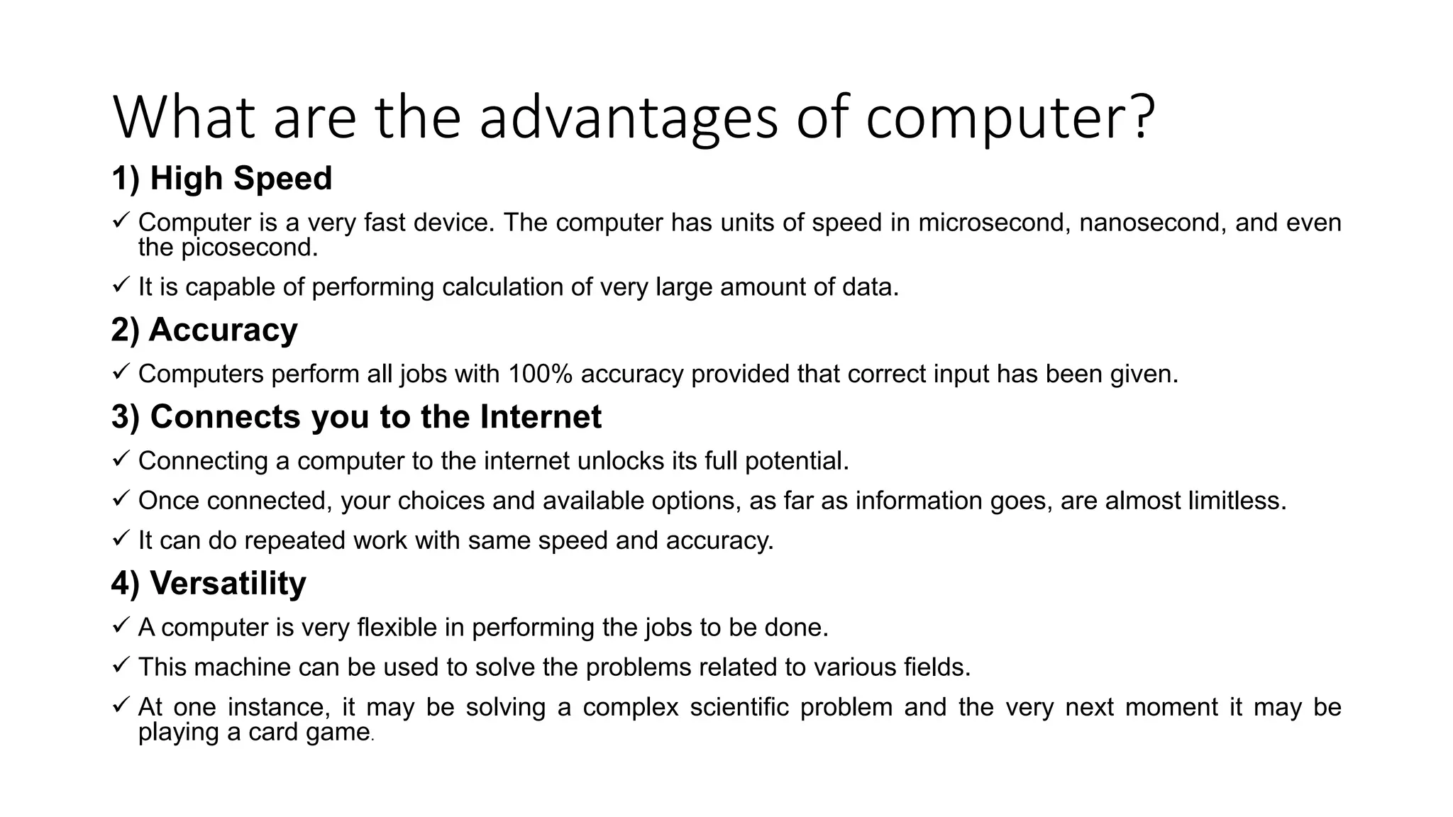 What are the advantages of computer?
1) High Speed
 Computer is a very fast device. The computer has units of speed in microsecond, nanosecond, and even
the picosecond.
 It is capable of performing calculation of very large amount of data.
2) Accuracy
 Computers perform all jobs with 100% accuracy provided that correct input has been given.
3) Connects you to the Internet
 Connecting a computer to the internet unlocks its full potential.
 Once connected, your choices and available options, as far as information goes, are almost limitless.
 It can do repeated work with same speed and accuracy.
4) Versatility
 A computer is very flexible in performing the jobs to be done.
 This machine can be used to solve the problems related to various fields.
 At one instance, it may be solving a complex scientific problem and the very next moment it may be
playing a card game.
 
