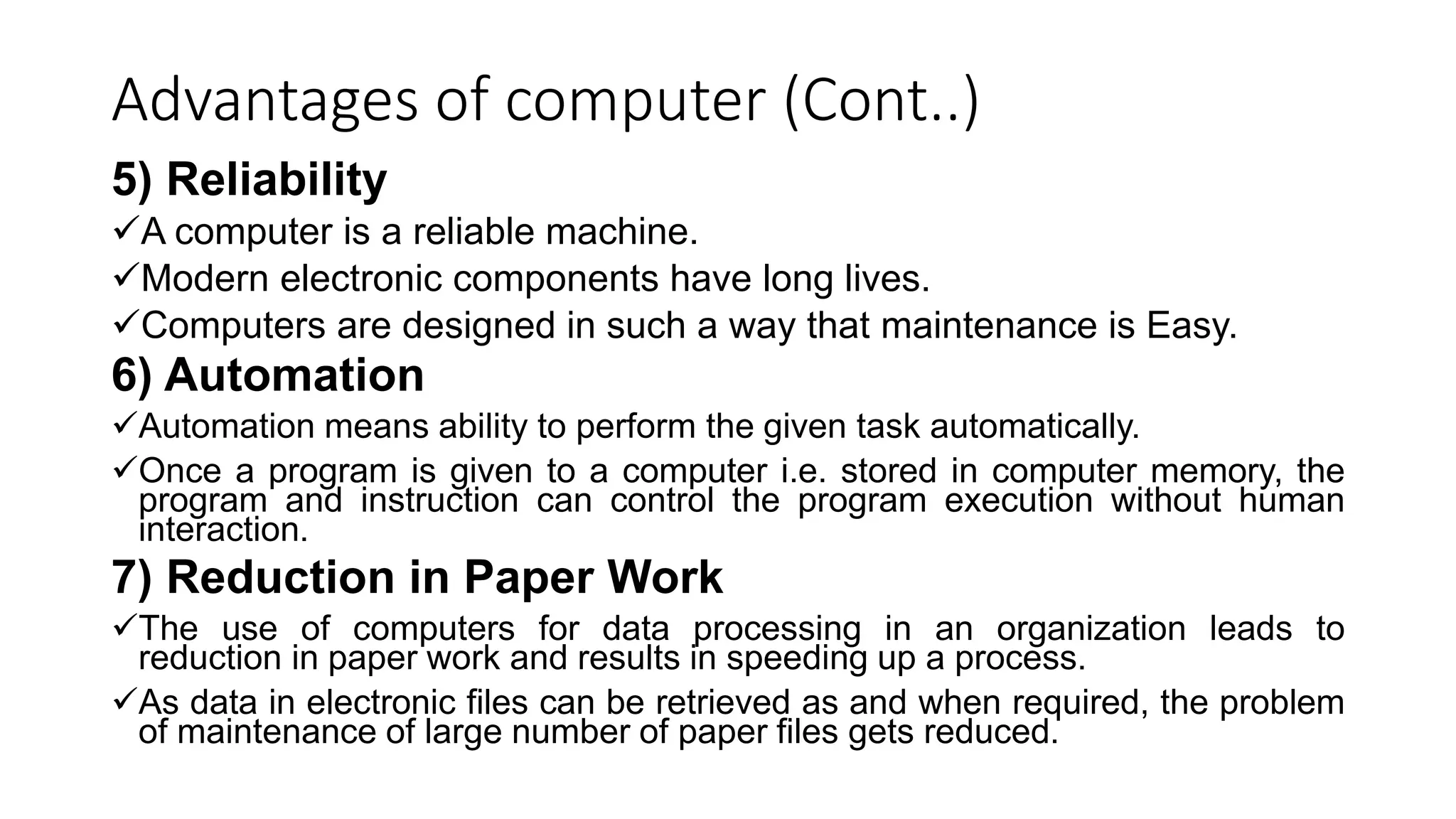 Advantages of computer (Cont..)
5) Reliability
A computer is a reliable machine.
Modern electronic components have long lives.
Computers are designed in such a way that maintenance is Easy.
6) Automation
Automation means ability to perform the given task automatically.
Once a program is given to a computer i.e. stored in computer memory, the
program and instruction can control the program execution without human
interaction.
7) Reduction in Paper Work
The use of computers for data processing in an organization leads to
reduction in paper work and results in speeding up a process.
As data in electronic files can be retrieved as and when required, the problem
of maintenance of large number of paper files gets reduced.
 