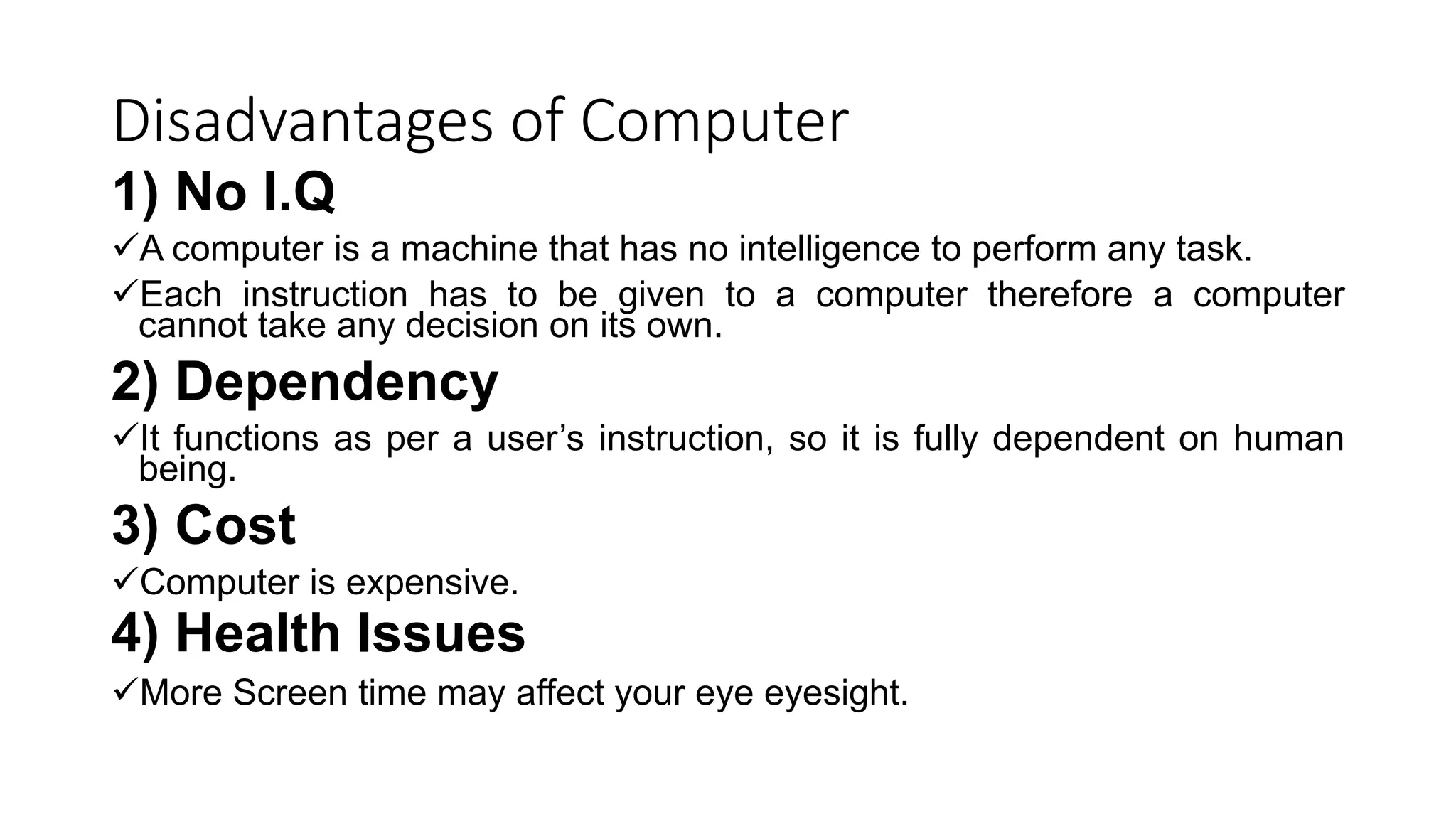 Disadvantages of Computer
1) No I.Q
A computer is a machine that has no intelligence to perform any task.
Each instruction has to be given to a computer therefore a computer
cannot take any decision on its own.
2) Dependency
It functions as per a user’s instruction, so it is fully dependent on human
being.
3) Cost
Computer is expensive.
4) Health Issues
More Screen time may affect your eye eyesight.
 