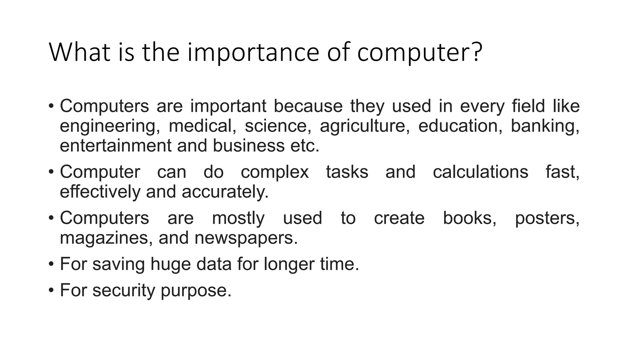 What is the importance of computer?
• Computers are important because they used in every field like
engineering, medical, science, agriculture, education, banking,
entertainment and business etc.
• Computer can do complex tasks and calculations fast,
effectively and accurately.
• Computers are mostly used to create books, posters,
magazines, and newspapers.
• For saving huge data for longer time.
• For security purpose.
 