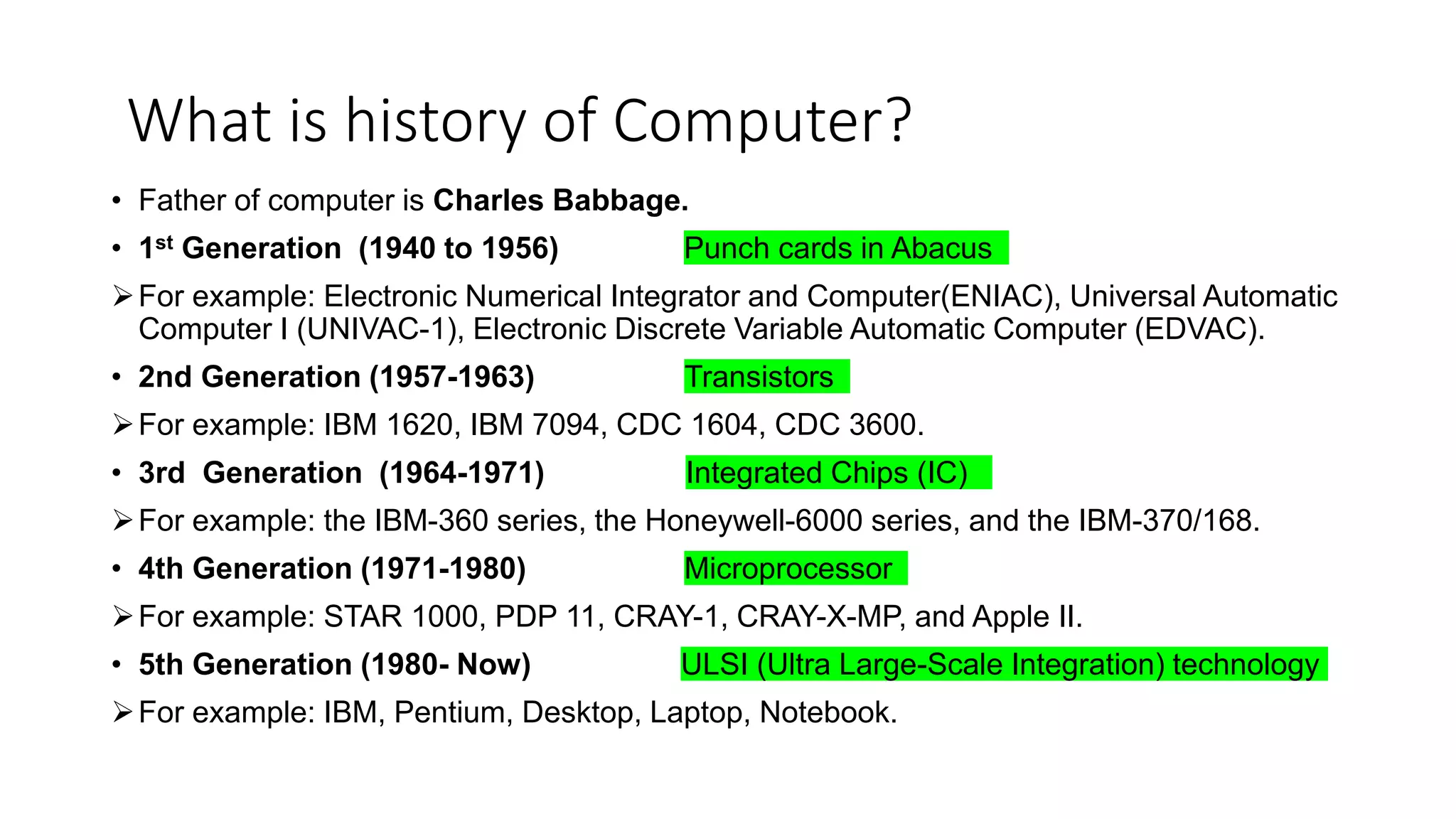 What is history of Computer?
• Father of computer is Charles Babbage.
• 1st Generation (1940 to 1956) Punch cards in Abacus
For example: Electronic Numerical Integrator and Computer(ENIAC), Universal Automatic
Computer I (UNIVAC-1), Electronic Discrete Variable Automatic Computer (EDVAC).
• 2nd Generation (1957-1963) Transistors
For example: IBM 1620, IBM 7094, CDC 1604, CDC 3600.
• 3rd Generation (1964-1971) Integrated Chips (IC)
For example: the IBM-360 series, the Honeywell-6000 series, and the IBM-370/168.
• 4th Generation (1971-1980) Microprocessor
For example: STAR 1000, PDP 11, CRAY-1, CRAY-X-MP, and Apple II.
• 5th Generation (1980- Now) ULSI (Ultra Large-Scale Integration) technology
For example: IBM, Pentium, Desktop, Laptop, Notebook.
 