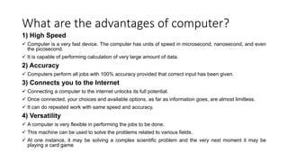 What are the advantages of computer?
1) High Speed
 Computer is a very fast device. The computer has units of speed in microsecond, nanosecond, and even
the picosecond.
 It is capable of performing calculation of very large amount of data.
2) Accuracy
 Computers perform all jobs with 100% accuracy provided that correct input has been given.
3) Connects you to the Internet
 Connecting a computer to the internet unlocks its full potential.
 Once connected, your choices and available options, as far as information goes, are almost limitless.
 It can do repeated work with same speed and accuracy.
4) Versatility
 A computer is very flexible in performing the jobs to be done.
 This machine can be used to solve the problems related to various fields.
 At one instance, it may be solving a complex scientific problem and the very next moment it may be
playing a card game.
 