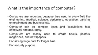 What is the importance of computer?
• Computers are important because they used in every field like
engineering, medical, science, agriculture, education, banking,
entertainment and business etc.
• Computer can do complex tasks and calculations fast,
effectively and accurately.
• Computers are mostly used to create books, posters,
magazines, and newspapers.
• For saving huge data for longer time.
• For security purpose.
 