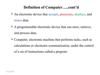 07/24/2025
Definition of Computer…..cont’d
 An electronic device that accepts, processes, displays, and
stores data.
 A programmable electronic device that can store, retrieve,
and process data.
 Computer, electronic machine that performs tasks, such as
calculations or electronic communication, under the control
of a set of instructions called a program
 