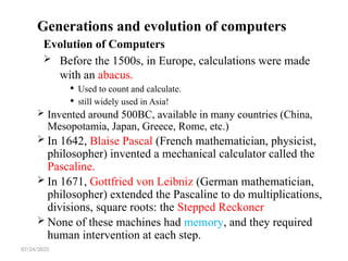 07/24/2025
Generations and evolution of computers
Evolution of Computers
 Before the 1500s, in Europe, calculations were made
with an abacus.
 Used to count and calculate.
 still widely used in Asia!
 Invented around 500BC, available in many countries (China,
Mesopotamia, Japan, Greece, Rome, etc.)
 In 1642, Blaise Pascal (French mathematician, physicist,
philosopher) invented a mechanical calculator called the
Pascaline.
 In 1671, Gottfried von Leibniz (German mathematician,
philosopher) extended the Pascaline to do multiplications,
divisions, square roots: the Stepped Reckoner
 None of these machines had memory, and they required
human intervention at each step.
 