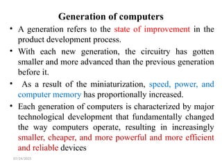 07/24/2025
Generation of computers
• A generation refers to the state of improvement in the
product development process.
• With each new generation, the circuitry has gotten
smaller and more advanced than the previous generation
before it.
• As a result of the miniaturization, speed, power, and
computer memory has proportionally increased.
• Each generation of computers is characterized by major
technological development that fundamentally changed
the way computers operate, resulting in increasingly
smaller, cheaper, and more powerful and more efficient
and reliable devices
 