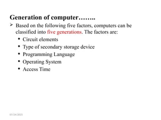 07/24/2025
Generation of computer……..
 Based on the following five factors, computers can be
classified into five generations. The factors are:
 Circuit elements
 Type of secondary storage device
 Programming Language
 Operating System
 Access Time
 