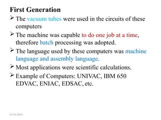 07/24/2025
First Generation
 The vacuum tubes were used in the circuits of these
computers
 The machine was capable to do one job at a time,
therefore batch processing was adopted.
 The language used by these computers was machine
language and assembly language.
 Most applications were scientific calculations.
 Example of Computers: UNIVAC, IBM 650
EDVAC, ENIAC, EDSAC, etc.
 