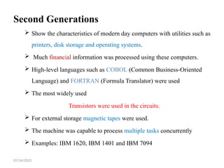 07/24/2025
Second Generations
 Show the characteristics of modern day computers with utilities such as
printers, disk storage and operating systems.
 Much financial information was processed using these computers.
 High-level languages such as COBOL (Common Business-Oriented
Language) and FORTRAN (Formula Translator) were used
 The most widely used
Transistors were used in the circuits.
 For external storage magnetic tapes were used.
 The machine was capable to process multiple tasks concurrently
 Examples: IBM 1620, IBM 1401 and IBM 7094
 