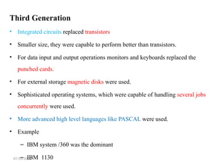 07/24/2025
Third Generation
• Integrated circuits replaced transistors
• Smaller size, they were capable to perform better than transistors.
• For data input and output operations monitors and keyboards replaced the
punched cards.
• For external storage magnetic disks were used.
• Sophisticated operating systems, which were capable of handling several jobs
concurrently were used.
• More advanced high level languages like PASCAL were used.
• Example
– IBM system /360 was the dominant
– IBM 1130
 