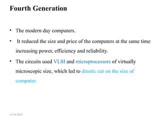 07/24/2025
Fourth Generation
• The modern day computers.
• It reduced the size and price of the computers at the same time
increasing power, efficiency and reliability.
• The circuits used VLSI and microprocessors of virtually
microscopic size, which led to drastic cut on the size of
computer.
 