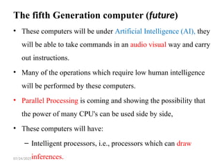 07/24/2025
The fifth Generation computer (future)
• These computers will be under Artificial Intelligence (AI), they
will be able to take commands in an audio visual way and carry
out instructions.
• Many of the operations which require low human intelligence
will be performed by these computers.
• Parallel Processing is coming and showing the possibility that
the power of many CPU's can be used side by side,
• These computers will have:
– Intelligent processors, i.e., processors which can draw
inferences.
 