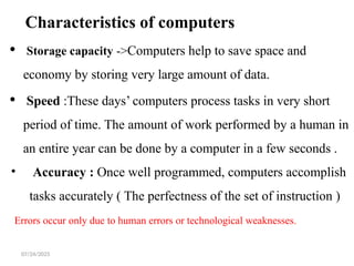 07/24/2025
Characteristics of computers
 Storage capacity ->Computers help to save space and
economy by storing very large amount of data.
 Speed :These days’ computers process tasks in very short
period of time. The amount of work performed by a human in
an entire year can be done by a computer in a few seconds .
• Accuracy : Once well programmed, computers accomplish
tasks accurately ( The perfectness of the set of instruction )
Errors occur only due to human errors or technological weaknesses.
 