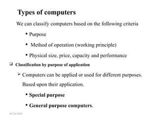 07/24/2025
Types of computers
We can classify computers based on the following criteria
 Purpose
 Method of operation (working principle)
 Physical size, price, capacity and performance
 Classification by purpose of application
 Computers can be applied or used for different purposes.
Based upon their application.
 Special purpose
 General purpose computers.
 