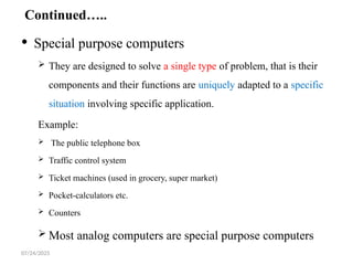 07/24/2025
Continued…..
 Special purpose computers
 They are designed to solve a single type of problem, that is their
components and their functions are uniquely adapted to a specific
situation involving specific application.
Example:
 The public telephone box
 Traffic control system
 Ticket machines (used in grocery, super market)
 Pocket-calculators etc.
 Counters
 Most analog computers are special purpose computers
 
