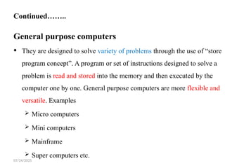 07/24/2025
Continued……..
General purpose computers
 They are designed to solve variety of problems through the use of “store
program concept”. A program or set of instructions designed to solve a
problem is read and stored into the memory and then executed by the
computer one by one. General purpose computers are more flexible and
versatile. Examples
 Micro computers
 Mini computers
 Mainframe
 Super computers etc.
 