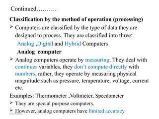 07/24/2025
Continued……….
Classification by the method of operation (processing)
 Computers are classified by the type of data they are
designed to process. They are classified into three:
Analog ,Digital and Hybrid Computers
Analog computer
 Analog computers operate by measuring. They deal with
continues variables, they don’t compute directly with
numbers, rather, they operate by measuring physical
magnitude such as pressure, temperature, voltage, current
etc.
Examples: Thermometer ,Voltmeter, Speedometer
 They are special purpose computers.
 However, analog computers have limited accuracy
 