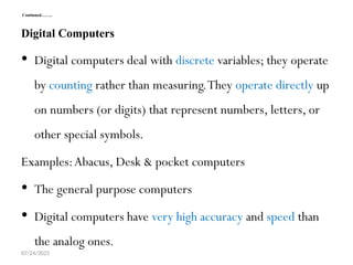 07/24/2025
Continued……..
Digital Computers
 Digital computers deal with discrete variables; they operate
by counting rather than measuring.They operate directly up
on numbers (or digits) that represent numbers, letters, or
other special symbols.
Examples:Abacus, Desk & pocket computers
 The general purpose computers
 Digital computers have very high accuracy and speed than
the analog ones.
 