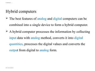 07/24/2025
Continued……
Hybrid computers
 The best features of analog and digital computers can be
combined into a single device to form a hybrid computer.
 A hybrid computer processes the information by collecting
input data with analog method, converts it into digital
quantities, processes the digital values and converts the
output from digital to analog form.
 