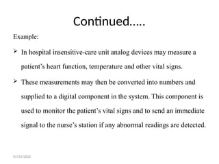 07/24/2025
Continued…..
Example:
 In hospital insensitive-care unit analog devices may measure a
patient’s heart function, temperature and other vital signs.
 These measurements may then be converted into numbers and
supplied to a digital component in the system. This component is
used to monitor the patient’s vital signs and to send an immediate
signal to the nurse’s station if any abnormal readings are detected.
 