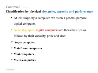 07/24/2025
Continued……..
Classification by physical size, price, capacity and performance
 At this stage, by a computer, we mean a general-purpose
digital computer.
 General-purpose digital computers are then classified as
follows by their capacity, price and size:
 Super computer
 Mainframe computers
 Mini computers
 Micro computers
 
