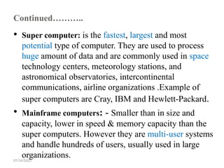 07/24/2025
Continued………..
 Super computer: is the fastest, largest and most
potential type of computer. They are used to process
huge amount of data and are commonly used in space
technology centers, meteorology stations, and
astronomical observatories, intercontinental
communications, airline organizations .Example of
super computers are Cray, IBM and Hewlett-Packard.
 Mainframe computers: - Smaller than in size and
capacity, lower in speed & memory capacity than the
super computers. However they are multi-user systems
and handle hundreds of users, usually used in large
organizations.
 