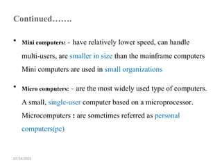 07/24/2025
Continued…….
 Mini computers: - have relatively lower speed, can handle
multi-users, are smaller in size than the mainframe computers
Mini computers are used in small organizations
 Micro computers: - are the most widely used type of computers.
A small, single-user computer based on a microprocessor.
Microcomputers : are sometimes referred as personal
computers(pc)
 