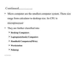 07/24/2025
Continued…………..
• Micro computer are the smallest computer system. There size
range from calculator to desktop size. Its CPU is
microprocessor
• They are further classified into
 Desktop Computers
 Laptop(notebook) Computers
 Handheld Computers(PDAs)
 Workstation
 Palmtop
 