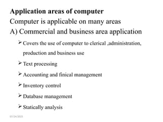07/24/2025
Application areas of computer
Computer is applicable on many areas
A) Commercial and business area application
Covers the use of computer to clerical ,administration,
production and business use
Text processing
Accounting and finical management
Inventory control
Database management
Statically analysis
 