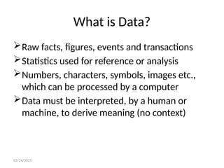 07/24/2025
What is Data?
Raw facts, figures, events and transactions
Statistics used for reference or analysis
Numbers, characters, symbols, images etc.,
which can be processed by a computer
Data must be interpreted, by a human or
machine, to derive meaning (no context)
 