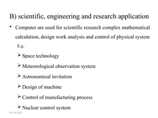 07/24/2025
B) scientific, engineering and research application
 Computer are used for scientific research complex mathematical
calculation, design work analysis and control of physical system
E.g.
Space technology
Meteorological observation system
Astronomical invitation
Design of machine
Control of manufacturing process
Nuclear control system
 