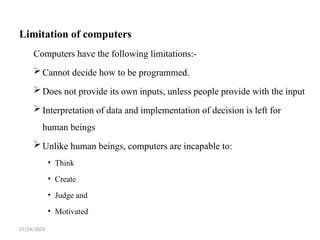 07/24/2025
Limitation of computers
Computers have the following limitations:-
Cannot decide how to be programmed.
Does not provide its own inputs, unless people provide with the input
Interpretation of data and implementation of decision is left for
human beings
Unlike human beings, computers are incapable to:
• Think
• Create
• Judge and
• Motivated
 