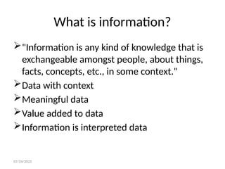 07/24/2025
What is information?
"Information is any kind of knowledge that is
exchangeable amongst people, about things,
facts, concepts, etc., in some context."
Data with context
Meaningful data
Value added to data
Information is interpreted data
 