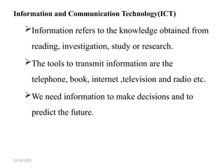 07/24/2025
Information and Communication Technology(ICT)
Information refers to the knowledge obtained from
reading, investigation, study or research.
The tools to transmit information are the
telephone, book, internet ,television and radio etc.
We need information to make decisions and to
predict the future.
 