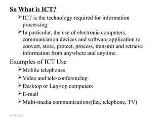 07/24/2025
So What is ICT?
ICT is the technology required for information
processing.
In particular, the use of electronic computers,
communication devices and software application to
convert, store, protect, process, transmit and retrieve
information from anywhere and anytime.
Examples of ICT Use
Mobile telephones
Video and tele-conferencing
Desktop or Lap-top computers
E-mail
Multi-media communications(fax, telephone, TV)
 