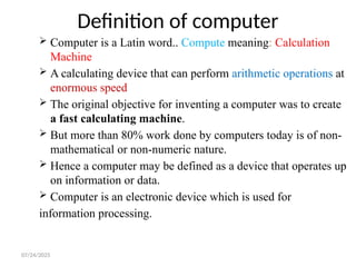 07/24/2025
Definition of computer
 Computer is a Latin word.. Compute meaning: Calculation
Machine
 A calculating device that can perform arithmetic operations at
enormous speed
 The original objective for inventing a computer was to create
a fast calculating machine.
 But more than 80% work done by computers today is of non-
mathematical or non-numeric nature.
 Hence a computer may be defined as a device that operates up
on information or data.
 Computer is an electronic device which is used for
information processing.
 