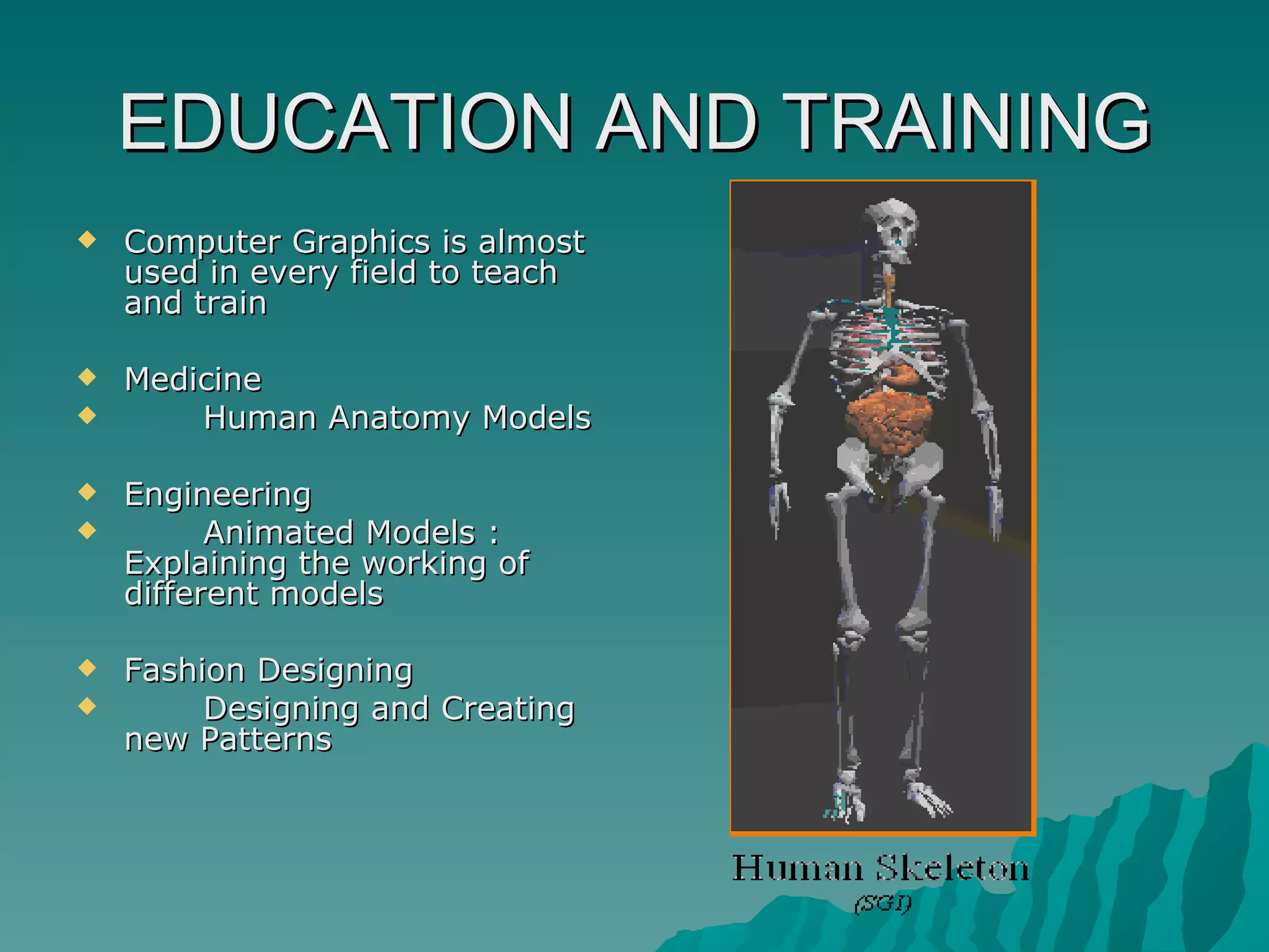 EDUCATION AND TRAINING Computer Graphics is almost used in every field to teach and train  Medicine Human Anatomy Models Engineering Animated Models : Explaining the working of different models Fashion Designing Designing and Creating new Patterns 
