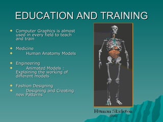 EDUCATION AND TRAINING Computer Graphics is almost used in every field to teach and train  Medicine Human Anatomy Models Engineering Animated Models : Explaining the working of different models Fashion Designing Designing and Creating new Patterns 