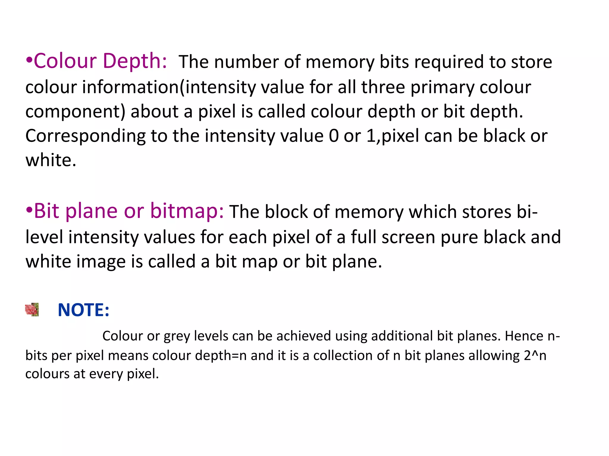 •Colour Depth: The number of memory bits required to store
colour information(intensity value for all three primary colour
component) about a pixel is called colour depth or bit depth.
Corresponding to the intensity value 0 or 1,pixel can be black or
white.
•Bit plane or bitmap: The block of memory which stores bi-
level intensity values for each pixel of a full screen pure black and
white image is called a bit map or bit plane.
NOTE:
Colour or grey levels can be achieved using additional bit planes. Hence n-
bits per pixel means colour depth=n and it is a collection of n bit planes allowing 2^n
colours at every pixel.
 