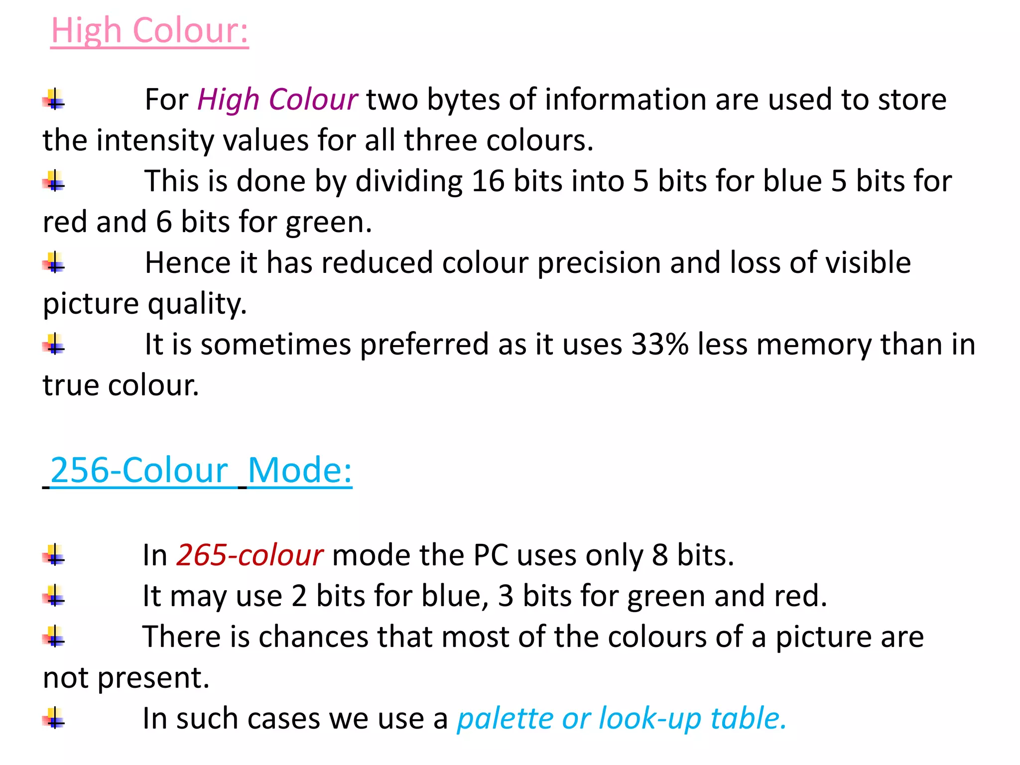 For High Colour two bytes of information are used to store
the intensity values for all three colours.
This is done by dividing 16 bits into 5 bits for blue 5 bits for
red and 6 bits for green.
Hence it has reduced colour precision and loss of visible
picture quality.
It is sometimes preferred as it uses 33% less memory than in
true colour.
256-Colour Mode:
In 265-colour mode the PC uses only 8 bits.
It may use 2 bits for blue, 3 bits for green and red.
There is chances that most of the colours of a picture are
not present.
In such cases we use a palette or look-up table.
High Colour:
 