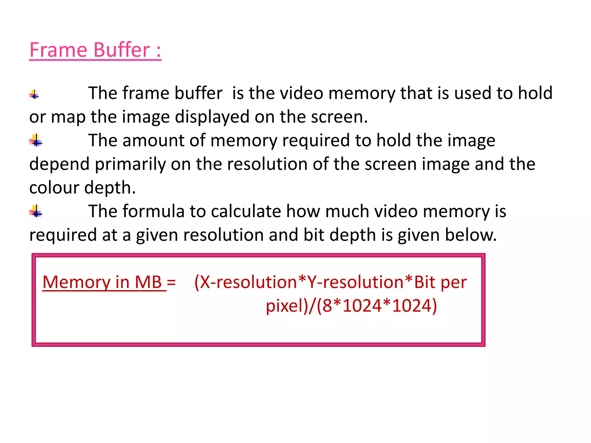 Frame Buffer :
The frame buffer is the video memory that is used to hold
or map the image displayed on the screen.
The amount of memory required to hold the image
depend primarily on the resolution of the screen image and the
colour depth.
The formula to calculate how much video memory is
required at a given resolution and bit depth is given below.
Memory in MB = (X-resolution*Y-resolution*Bit per
pixel)/(8*1024*1024)
 