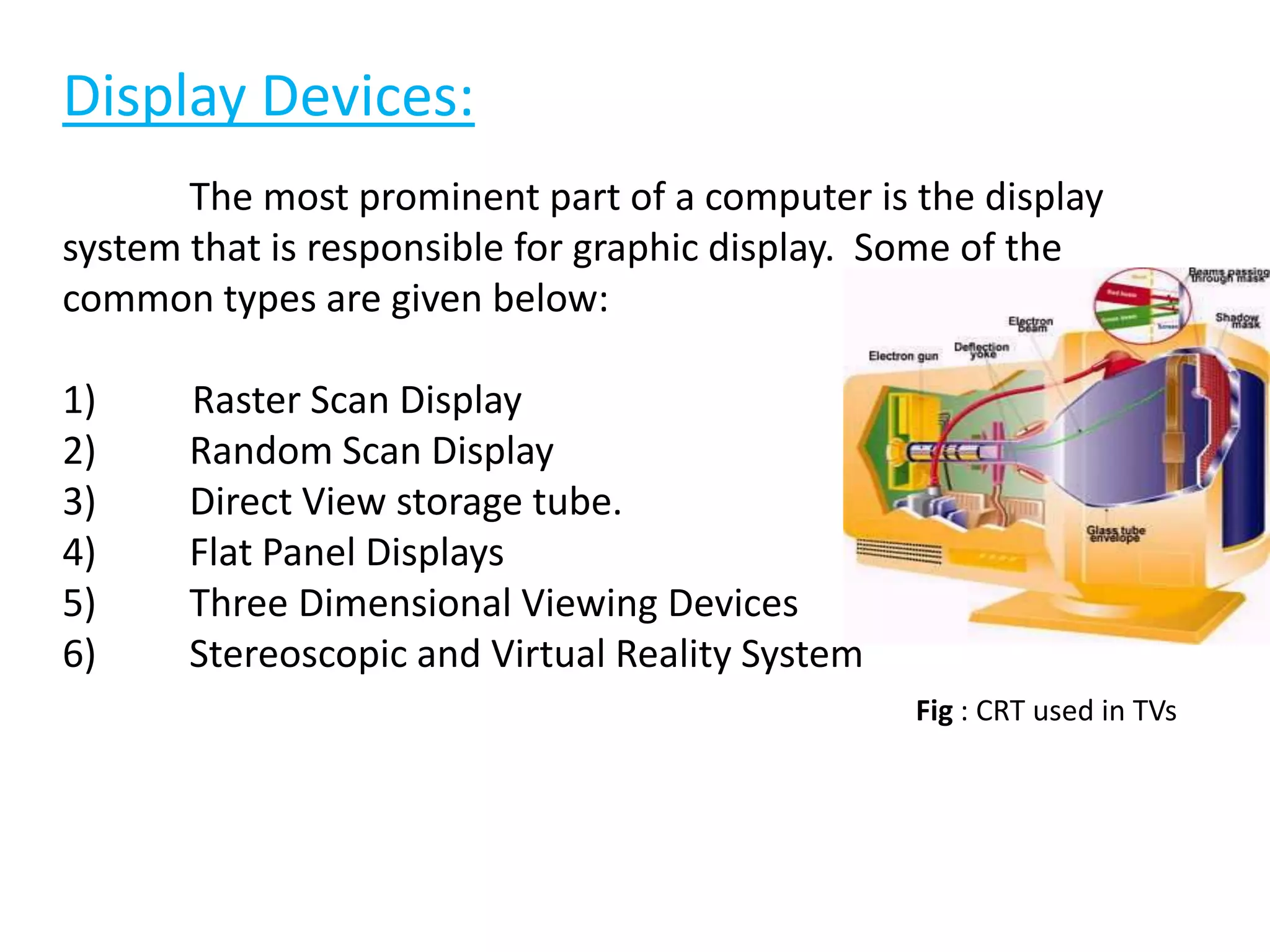 Display Devices:
The most prominent part of a computer is the display
system that is responsible for graphic display. Some of the
common types are given below:
1) Raster Scan Display
2) Random Scan Display
3) Direct View storage tube.
4) Flat Panel Displays
5) Three Dimensional Viewing Devices
6) Stereoscopic and Virtual Reality System
Fig : CRT used in TVs
 