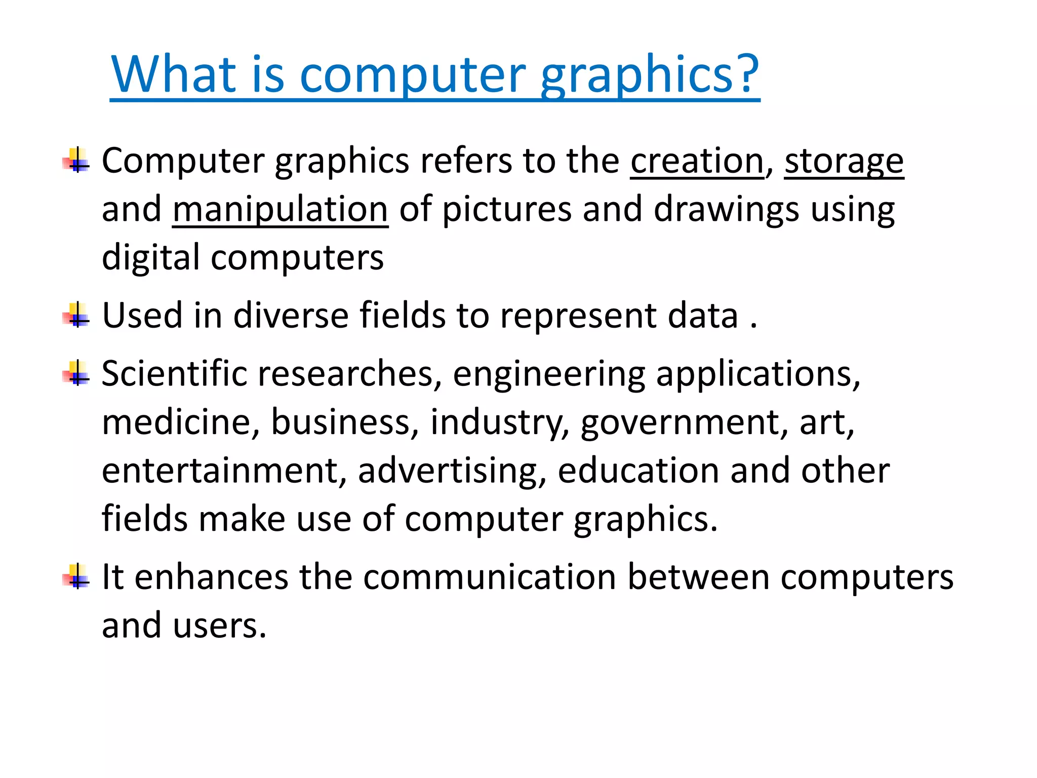 What is computer graphics?
Computer graphics refers to the creation, storage
and manipulation of pictures and drawings using
digital computers
Used in diverse fields to represent data .
Scientific researches, engineering applications,
medicine, business, industry, government, art,
entertainment, advertising, education and other
fields make use of computer graphics.
It enhances the communication between computers
and users.
 