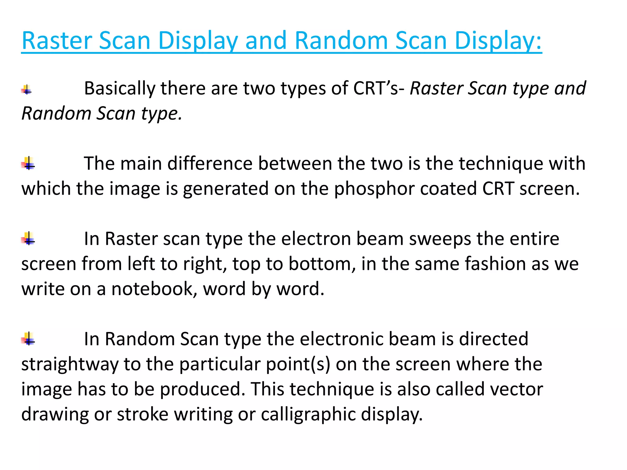 Raster Scan Display and Random Scan Display:
Basically there are two types of CRT’s- Raster Scan type and
Random Scan type.
The main difference between the two is the technique with
which the image is generated on the phosphor coated CRT screen.
In Raster scan type the electron beam sweeps the entire
screen from left to right, top to bottom, in the same fashion as we
write on a notebook, word by word.
In Random Scan type the electronic beam is directed
straightway to the particular point(s) on the screen where the
image has to be produced. This technique is also called vector
drawing or stroke writing or calligraphic display.
 