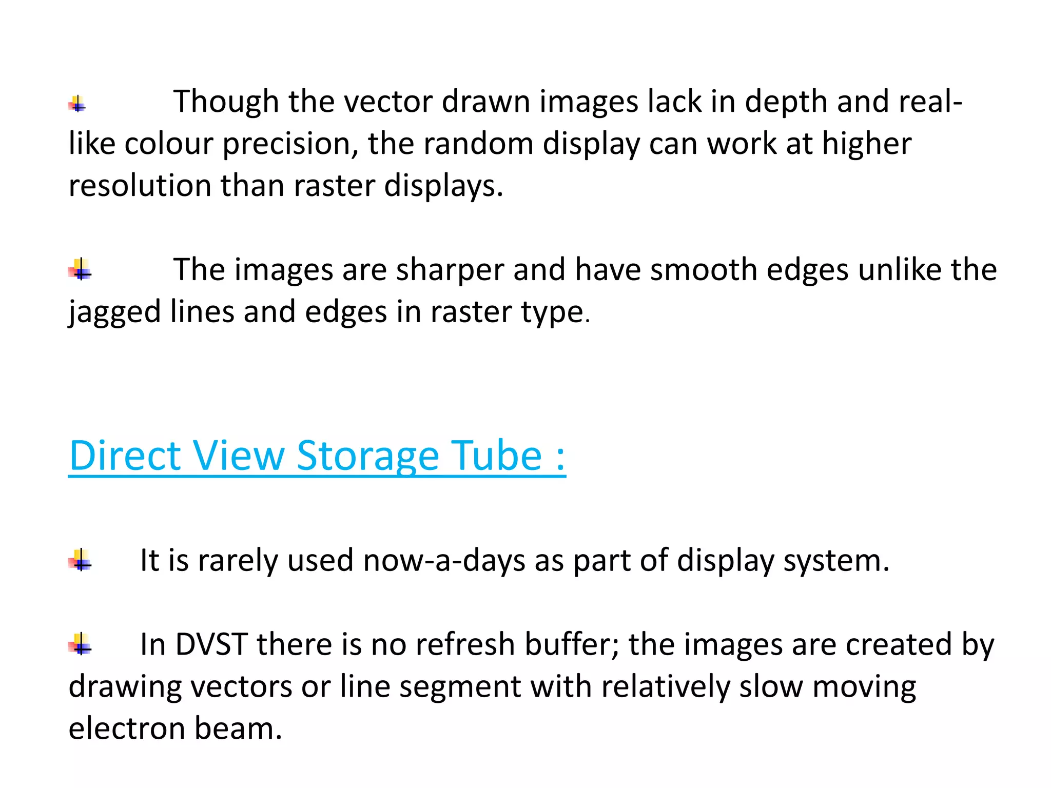 Though the vector drawn images lack in depth and real-
like colour precision, the random display can work at higher
resolution than raster displays.
The images are sharper and have smooth edges unlike the
jagged lines and edges in raster type.
Direct View Storage Tube :
It is rarely used now-a-days as part of display system.
In DVST there is no refresh buffer; the images are created by
drawing vectors or line segment with relatively slow moving
electron beam.
 