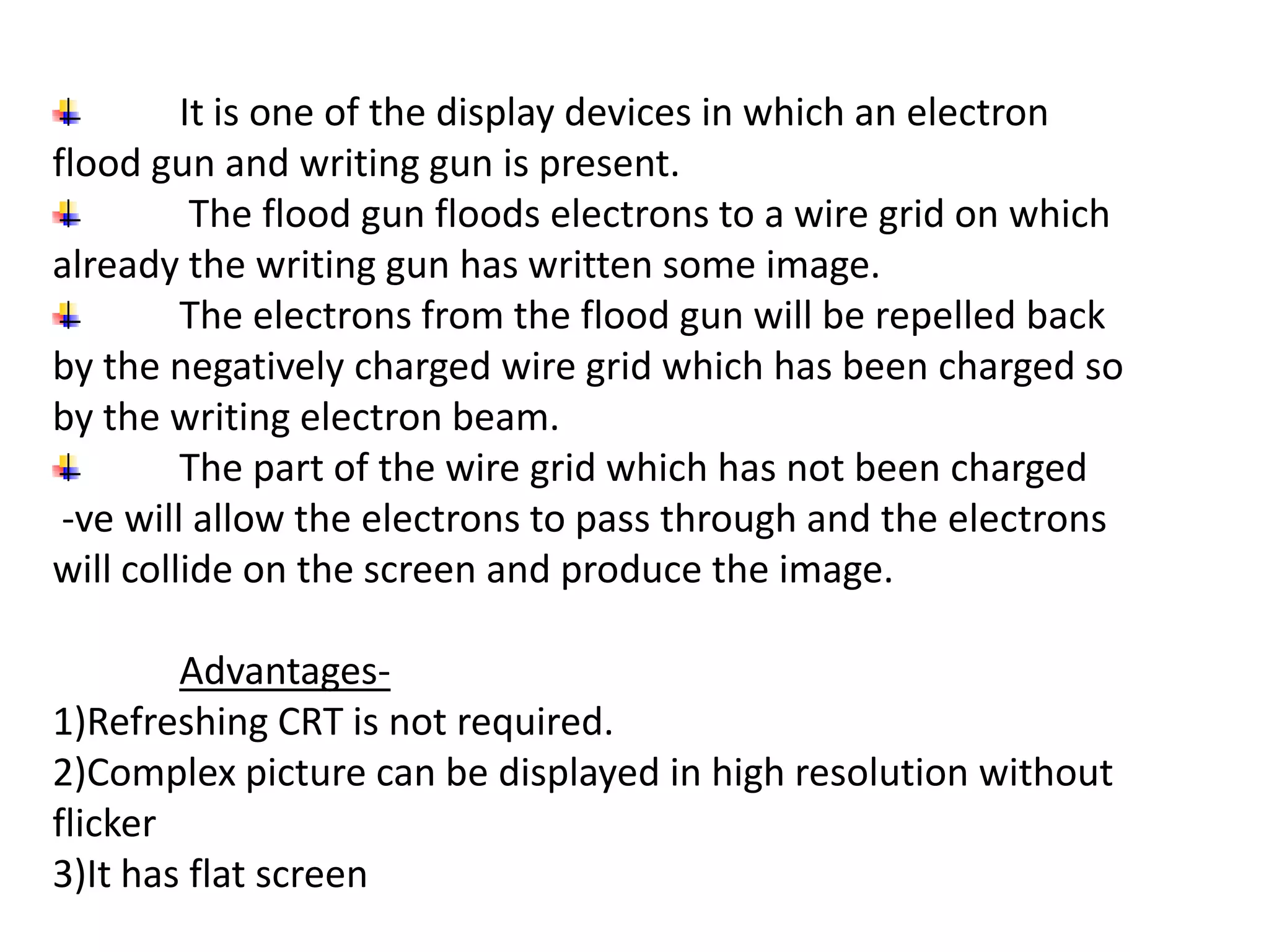 It is one of the display devices in which an electron
flood gun and writing gun is present.
The flood gun floods electrons to a wire grid on which
already the writing gun has written some image.
The electrons from the flood gun will be repelled back
by the negatively charged wire grid which has been charged so
by the writing electron beam.
The part of the wire grid which has not been charged
-ve will allow the electrons to pass through and the electrons
will collide on the screen and produce the image.
Advantages-
1)Refreshing CRT is not required.
2)Complex picture can be displayed in high resolution without
flicker
3)It has flat screen
 