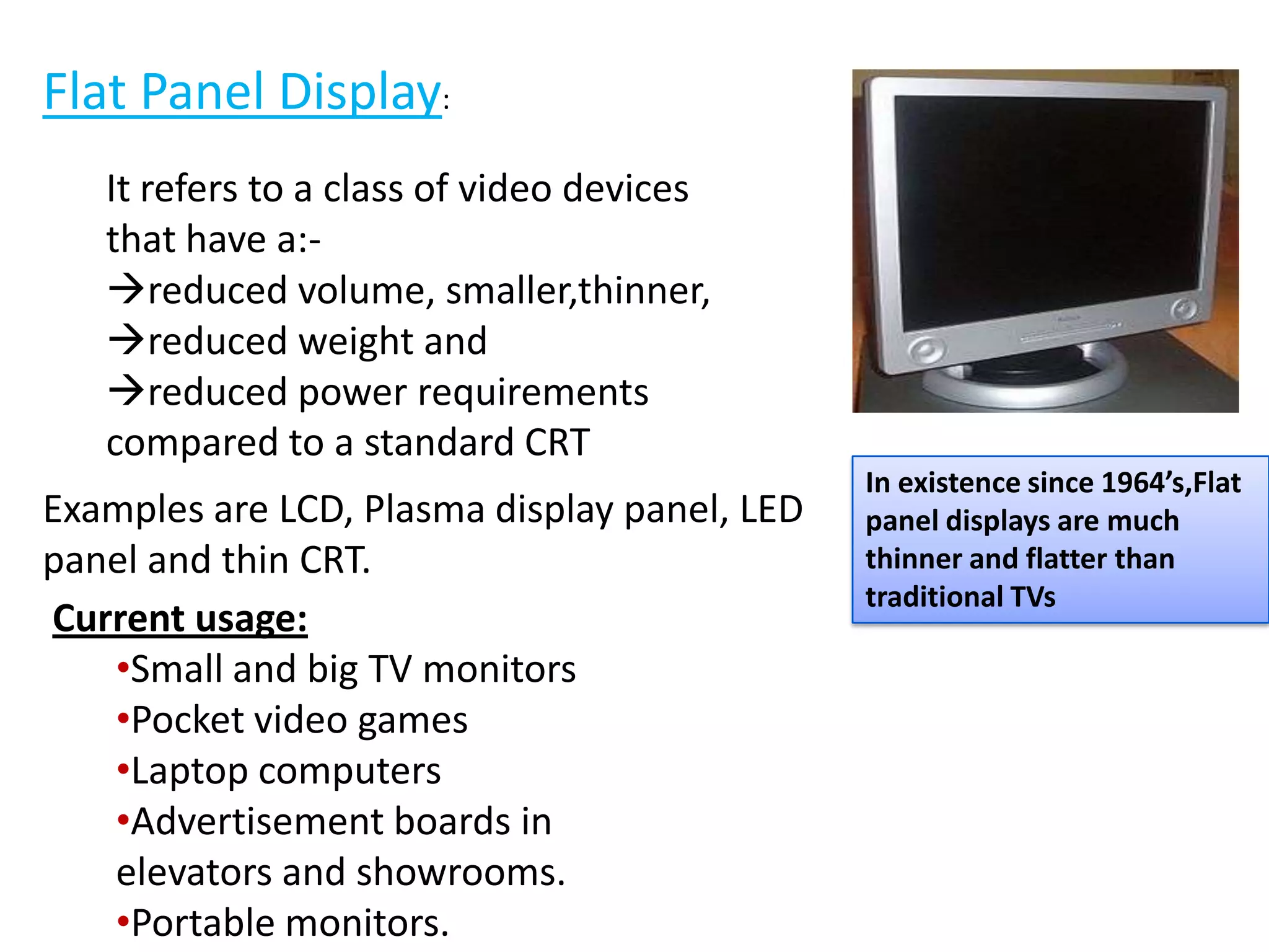 In existence since 1964’s,Flat
panel displays are much
thinner and flatter than
traditional TVs
Flat Panel Display:
It refers to a class of video devices
that have a:-
reduced volume, smaller,thinner,
reduced weight and
reduced power requirements
compared to a standard CRT
Examples are LCD, Plasma display panel, LED
panel and thin CRT.
Current usage:
•Small and big TV monitors
•Pocket video games
•Laptop computers
•Advertisement boards in
elevators and showrooms.
•Portable monitors.
 